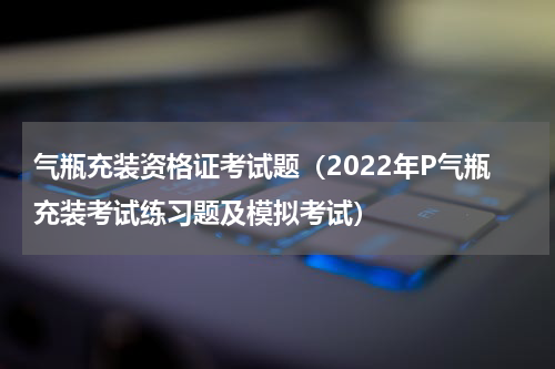 气瓶充装资格证考试题（2022年P气瓶充装考试练习题及模拟考试）