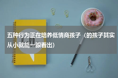 五种行为正在培养低情商孩子（的孩子其实从小就能一眼看出）