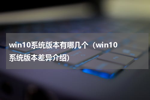 win10系统版本有哪几个（win10系统版本差异介绍）