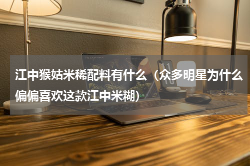 江中猴姑米稀配料有什么（众多明星为什么偏偏喜欢这款江中米糊）