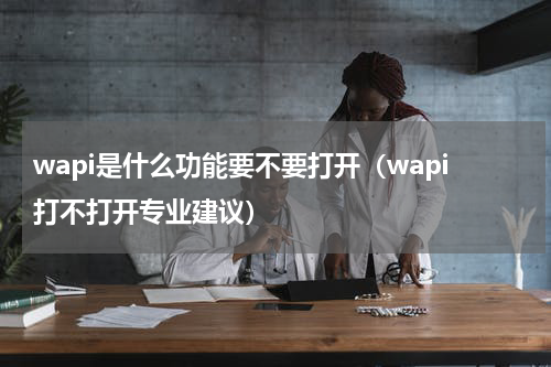 wapi是什么功能要不要打开（wapi打不打开专业建议）