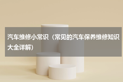 汽车维修小常识（常见的汽车保养维修知识大全详解）