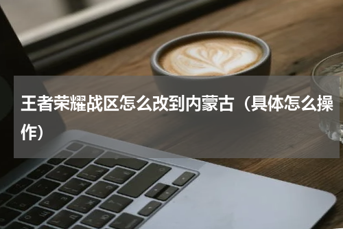 王者荣耀战区怎么改到内蒙古（具体怎么操作）