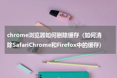 chrome浏览器如何删除缓存（如何清除SafariChrome和Firefox中的缓存）