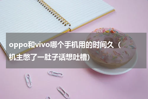 oppo和vivo哪个手机用的时间久（机主憋了一肚子话想吐槽）