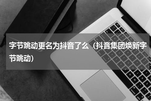 字节跳动更名为抖音了么（抖音集团焕新字节跳动）