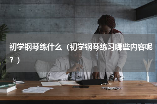 初学钢琴练什么（初学钢琴练习哪些内容呢？）