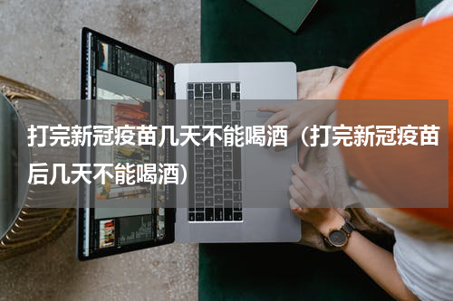打完新冠疫苗几天不能喝酒（打完新冠疫苗后几天不能喝酒）