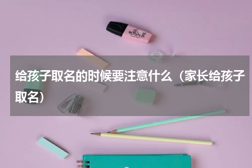 给孩子取名的时候要注意什么（家长给孩子取名）