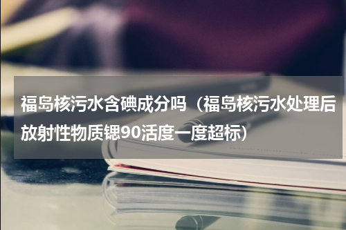 福岛核污水含碘成分吗（福岛核污水处理后放射性物质锶90活度一度超标）