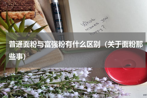 普通面粉与富强粉有什么区别（关于面粉那些事）