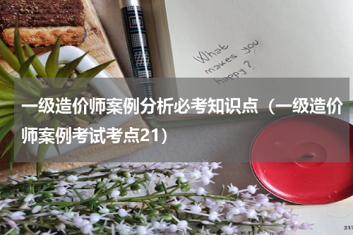 一级造价师案例分析必考知识点（一级造价师案例考试考点21）
