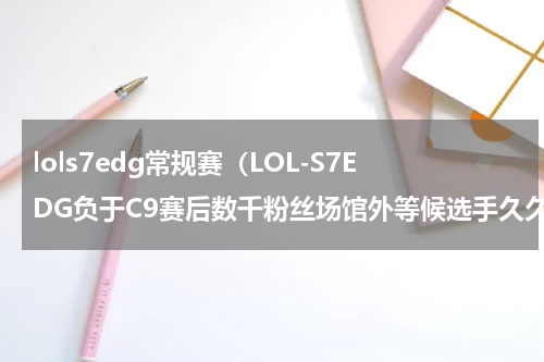 lols7edg常规赛（LOL-S7EDG负于C9赛后数千粉丝场馆外等候选手久久不愿离去）