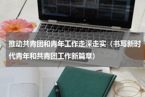 推动共青团和青年工作走深走实（书写新时代青年和共青团工作新篇章）