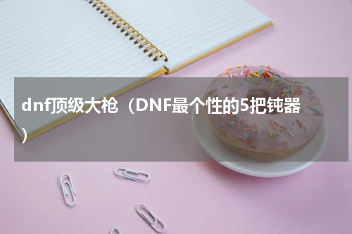 dnf顶级大枪（DNF最个性的5把钝器）