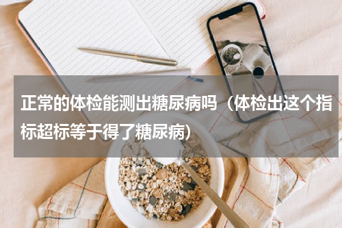 正常的体检能测出糖尿病吗（体检出这个指标超标等于得了糖尿病）