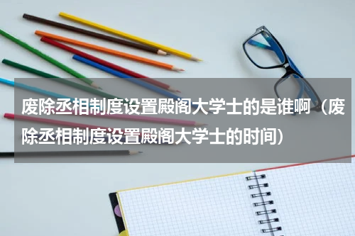 废除丞相制度设置殿阁大学士的是谁啊（废除丞相制度设置殿阁大学士的时间）
