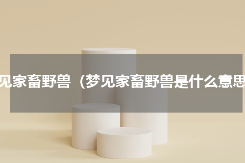 梦见家畜野兽（梦见家畜野兽是什么意思）