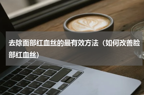 去除面部红血丝的最有效方法（如何改善脸部红血丝）