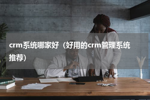 crm系统哪家好（好用的crm管理系统推荐）