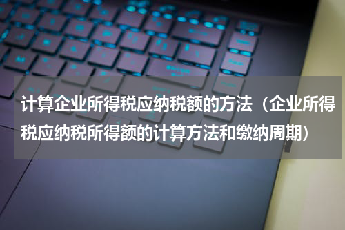 计算企业所得税应纳税额的方法（企业所得税应纳税所得额的计算方法和缴纳周期）