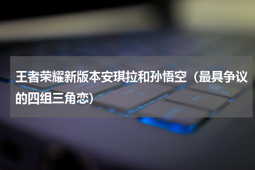 王者荣耀新版本安琪拉和孙悟空（最具争议的四组三角恋）