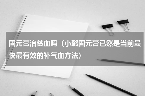 固元膏治贫血吗（小璐固元膏已然是当前最快最有效的补气血方法）