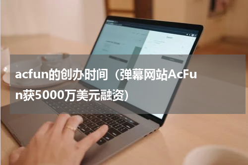 acfun的创办时间（弹幕网站AcFun获5000万美元融资）