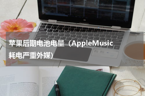 苹果后期电池电量（AppleMusic耗电严重外媒）