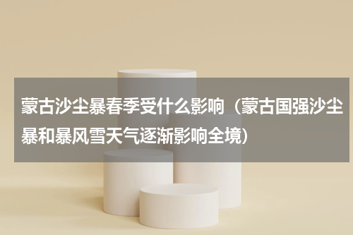 蒙古沙尘暴春季受什么影响（蒙古国强沙尘暴和暴风雪天气逐渐影响全境）