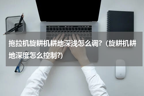 拖拉机旋耕机耕地深浅怎么调?（旋耕机耕地深度怎么控制?）