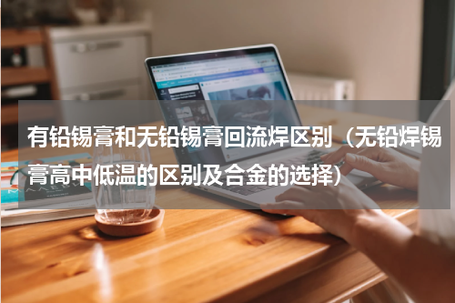 有铅锡膏和无铅锡膏回流焊区别（无铅焊锡膏高中低温的区别及合金的选择）