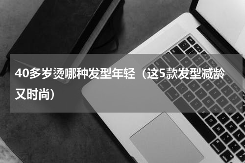 40多岁烫哪种发型年轻（这5款发型减龄又时尚）