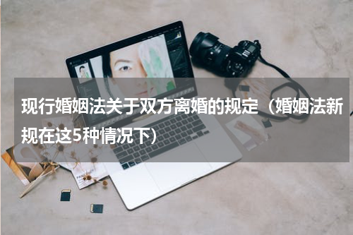 现行婚姻法关于双方离婚的规定（婚姻法新规在这5种情况下）