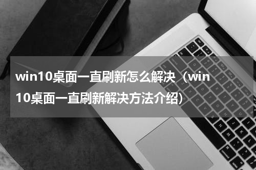 win10桌面一直刷新怎么解决（win10桌面一直刷新解决方法介绍）