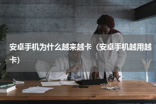 安卓手机为什么越来越卡（安卓手机越用越卡）