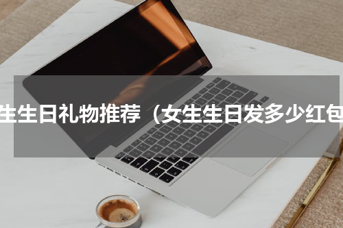 女生生日礼物推荐（女生生日发多少红包）