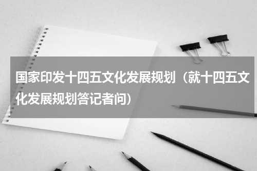 国家印发十四五文化发展规划（就十四五文化发展规划答记者问）