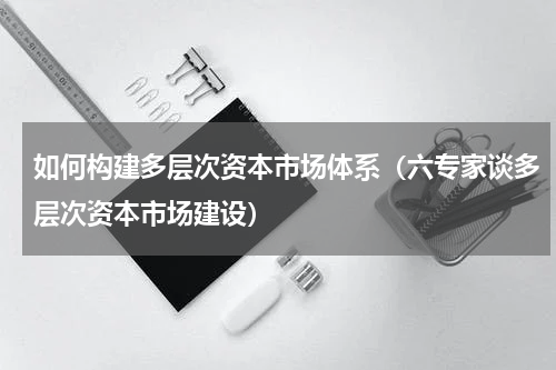 如何构建多层次资本市场体系（六专家谈多层次资本市场建设）