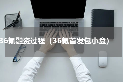 36氪融资过程（36氪首发包小盒）