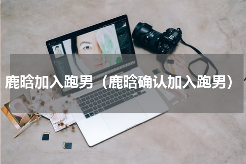 鹿晗加入跑男（鹿晗确认加入跑男）