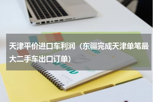 天津平价进口车利润（东疆完成天津单笔最大二手车出口订单）