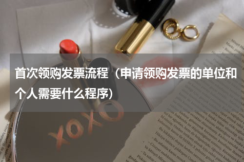 首次领购发票流程（申请领购发票的单位和个人需要什么程序）