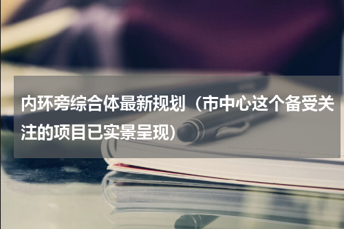内环旁综合体最新规划（市中心这个备受关注的项目已实景呈现）