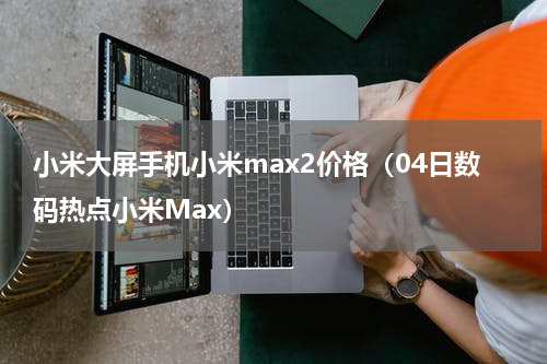 小米大屏手机小米max2价格（04日数码热点小米Max）