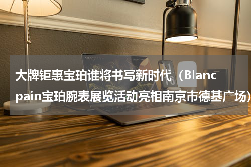 大牌钜惠宝珀谁将书写新时代（Blancpain宝珀腕表展览活动亮相南京市德基广场）