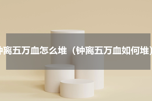 钟离五万血怎么堆（钟离五万血如何堆）