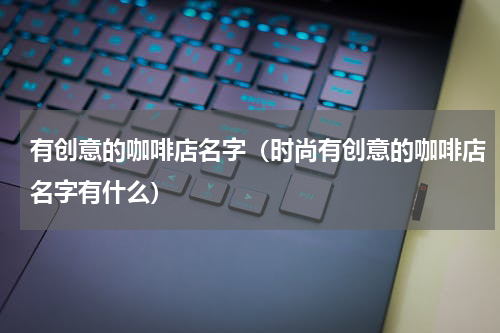 有创意的咖啡店名字（时尚有创意的咖啡店名字有什么）