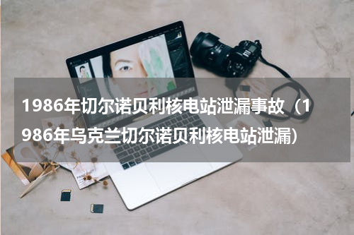 1986年切尔诺贝利核电站泄漏事故（1986年乌克兰切尔诺贝利核电站泄漏）