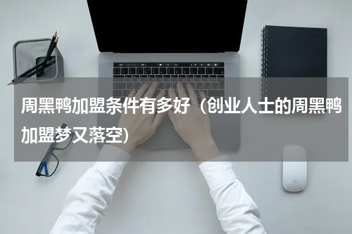 周黑鸭加盟条件有多好（创业人士的周黑鸭加盟梦又落空）